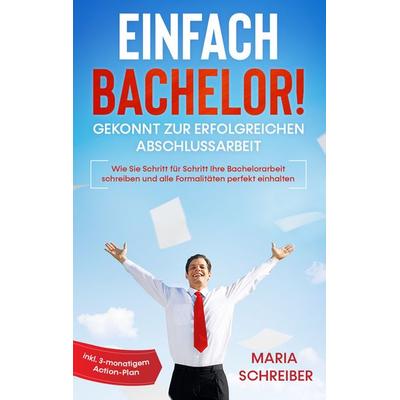 Einfach Bachelor! - Gekonnt zur erfolgreichen Abschlussarbeit: Wie Sie Schritt für Schritt Ihre Bachelorarbeit schreiben und alle Formalitäten perfekt
