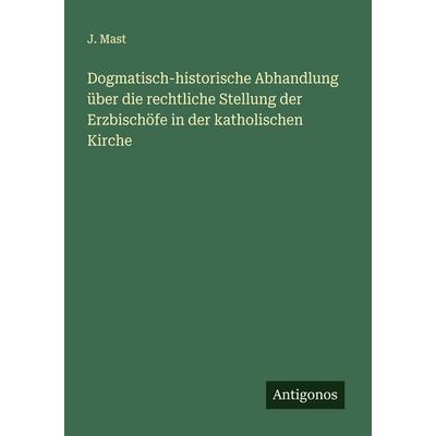 Dogmatisch-historische Abhandlung über die rechtliche Stellung der Erzbischöfe in der katholischen Kirche, Taschenbuch von J. Mast, Antigonos Verlag,