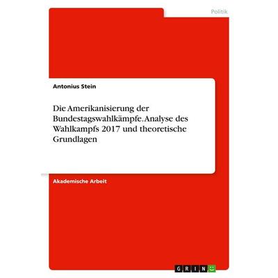 Die Amerikanisierung der Bundestagswahlkämpfe. Analyse des Wahlkampfs 2017 und theoretische Grundlagen, Taschenbuch von Antonius Stein, GRIN,
