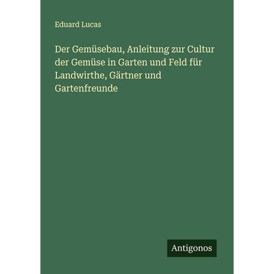 Der Gemüsebau, Anleitung zur Cultur der Gemüse in Garten und Feld für Landwirthe, Gärtner und Gartenfreunde, Taschenbuch von Eduard Lucas, Antigonos