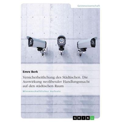 Versicherheitlichung des Städtischen. Die Auswirkung neoliberaler Handlungsmacht auf den städtischen Raum, Taschenbuch von Emre Berk, GRIN,