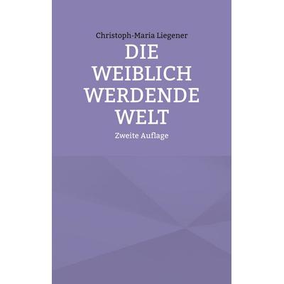 Die weiblich werdende Welt, Taschenbuch von Christoph-Maria Liegener, BoD – Books on Demand, 978-3-7557-7295-8