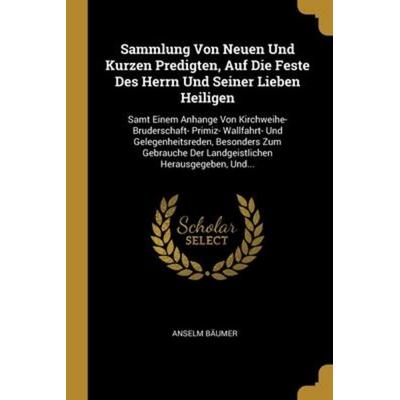 Sammlung Von Neuen Und Kurzen Predigten, Auf Die Feste Des Herrn Und Seiner Lieben Heiligen: Samt Einem Anhange Von Kirchweihe- Bruderschaft- Primiz-,