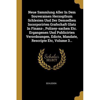 Neue Sammlung Aller in Dem Souverainen Herzogthum Schlesien Und Der Demselben Incorporirten Grafschaft Glatz in Finanz-, Polizey-Sachen Etc.