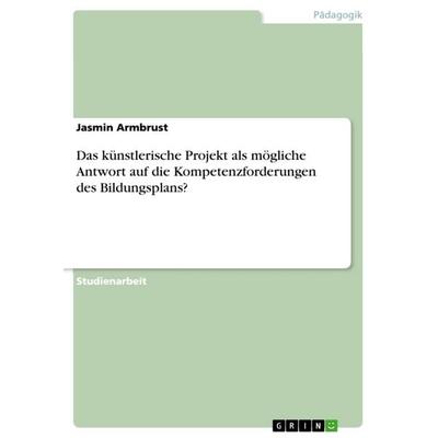 Das künstlerische Projekt als mögliche Antwort auf die Kompetenzforderungen des Bildungsplans?, Taschenbuch von Jasmin Armbrust, GRIN,