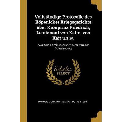 Vollständige Protocolle Des Köpenicker Kriegsgerichts Über Kronprinz Friedrich, Lieutenant Von Katte, Von Kait U.S.W.: Aus Dem Familien-Archiv Derer