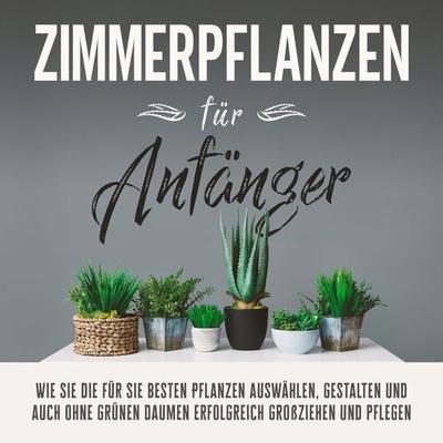 Zimmerpflanzen für Anfänger: Wie Sie die für Sie besten Pflanzen auswählen, gestalten und auch ohne grünen Daumen erfolgreich großziehen und pflegen -