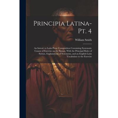 Principia Latina- Pt. 4: An Introd. to Latin Prose Composition Containing Systematic Course of Exercise on the Syntax, With the Principal Rules,