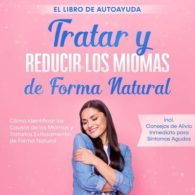 Tratar y Reducir los Miomas de Forma Natural – El Libro de Autoayuda: Cómo Identificar las Causas de los Miomas y Tratarlos Exitosamente de Forma