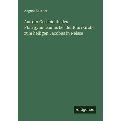 Aus der Geschichte des Pfarrgymnasiums bei der Pfarrkirche zum heiligen Jacobus in Neisse, Taschenbuch von August Kastner, Antigonos Verlag,