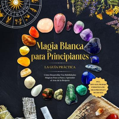 Magia Blanca para Principiantes – La Guía Práctica: Cómo Desarrollar Tus Habilidades Mágicas Paso a Paso y Aprender el Arte de la Brujería –