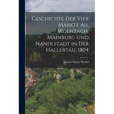 Geschichte der vier Märkte Au, Wolnzach, Mainburg und Nandlstadt in der Hallertau, 1804, Taschenbuch von Johann Baptist Prechtl, Legare Street Press,