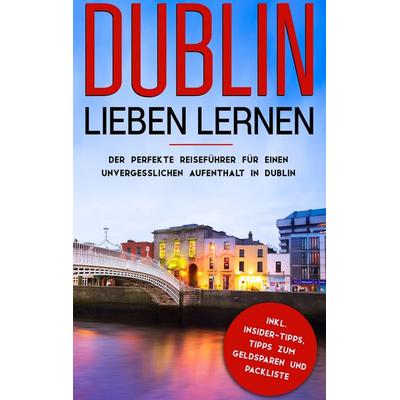 Dublin lieben lernen: Der perfekte Reiseführer für einen unvergesslichen Aufenthalt in Dublin inkl. Insider-Tipps, Tipps zum Geldsparen und Packliste,