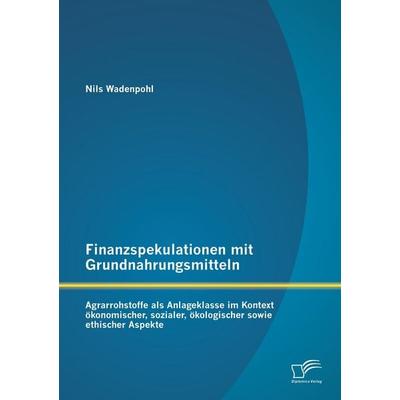 Finanzspekulationen mit Grundnahrungsmitteln: Agrarrohstoffe als Anlageklasse im Kontext ökonomischer, sozialer, ökologischer sowie ethischer Aspekte,