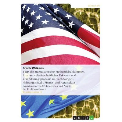 TTIP, das transatlantische Freihandelsabkommen. Analyse weltwirtschaftlicher Faktoren und Veränderungsprozesse im Technologie-, Nahrungsmittel-,