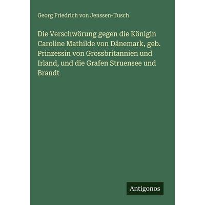 Die Verschwörung gegen die Königin Caroline Mathilde von Dänemark, geb. Prinzessin von Grossbritannien und Irland, und die Grafen Struensee und