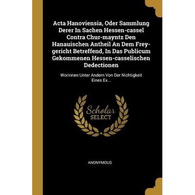 ACTA Hanoviensia, Oder Sammlung Derer in Sachen Hessen-Cassel Contra Chur-Mayntz Den Hanauischen Antheil an Dem Frey-Gericht Betreffend, in Das