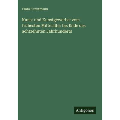 Kunst und Kunstgewerbe: vom frühesten Mittelalter bis Ende des achtzehnten Jahrhunderts, Gebundene Ausgabe von Franz Trautmann, Antigonos Verlag,