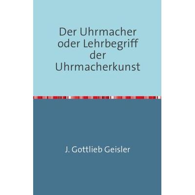 Der Uhrmacher oder Lehrbegriff der Uhrmacherkunst, Taschenbuch von J. G. Geissler, Epubli, 978-3-7450-5321-0