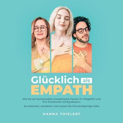 Glücklich als Empath: Wie Sie als hochsensible, empathische Person Ihr Mitgefühl und Ihre Emotionen richtig steuern. So erkennen, verstehen und nutzen
