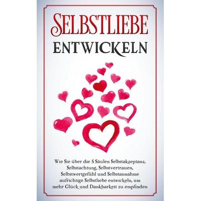 Selbstliebe entwickeln: Wie Sie über die 5 Säulen Selbstakzeptanz, Selbstachtung, Selbstvertrauen, Selbstwertgefühl und Selbstannahme aufrichtige