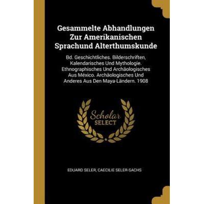 Gesammelte Abhandlungen Zur Amerikanischen Sprachund Alterthumskunde: Bd. Geschichtliches. Bilderschriften, Kalendarisches Und Mythologie.