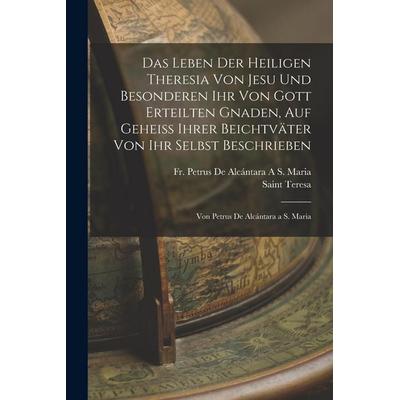 Das Leben Der Heiligen Theresia Von Jesu Und Besonderen Ihr Von Gott Erteilten Gnaden, Auf Geheiss Ihrer Beichtväter Von Ihr Selbst Beschrieben,