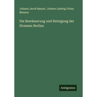 Die Bewässerung und Reinigung der Strassen Berlins, Taschenbuch von Johann Jacob Baeyer,Johann Ludwig Urban Blesson, Antigonos Verlag,