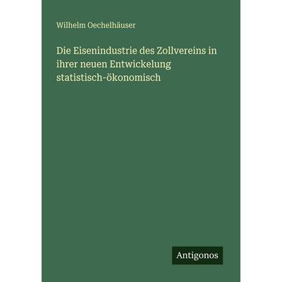 Die Eisenindustrie des Zollvereins in ihrer neuen Entwickelung statistisch-ökonomisch, Taschenbuch von Wilhelm Oechelhäuser, Antigonos Verlag,