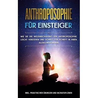 Anthroposophie für Einsteiger: Wie Sie die Weltanschauung der Anthroposophie leicht verstehen und Schritt für Schritt in Ihren Alltag integrieren -