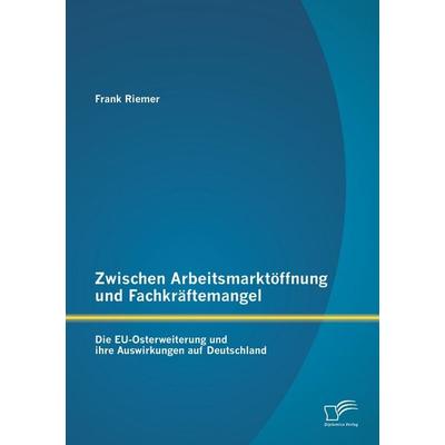 Zwischen Arbeitsmarktöffnung und Fachkräftemangel: Die EU-Osterweiterung und ihre Auswirkungen auf Deutschland, Taschenbuch von Frank Riemer,
