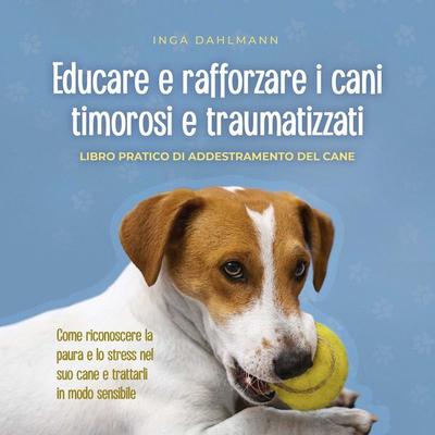 Educare e rafforzare i cani timorosi e traumatizzati: - Libro pratico di addestramento del cane - Come riconoscere la paura e lo stress nel suo cane e