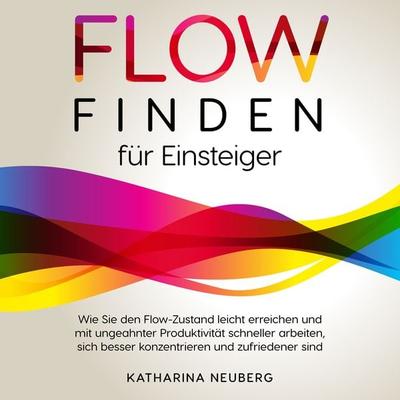 Flow finden für Einsteiger: Wie Sie den Flow-Zustand leicht erreichen und mit ungeahnter Produktivität schneller arbeiten, sich besser konzentrieren