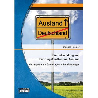 Die Entsendung von Führungskräften ins Ausland: Hintergründe - Grundlagen - Empfehlungen, Taschenbuch von Stephan Hechler, Bachelor + Master