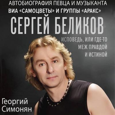 Sergey Belikov. Ispoved, ili gde-to mezh Pravdoy i Istinoy. Avtobiografiya pevtsa i muzykanta VIA «Samotsvety» i gruppy «Araks» - Georgy Simonyan,