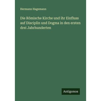 Die Römische Kirche und ihr Einfluss auf Disciplin und Dogma in den ersten drei Jahrhunderten, Taschenbuch von Hermann Hagemann, Antigonos Verlag,