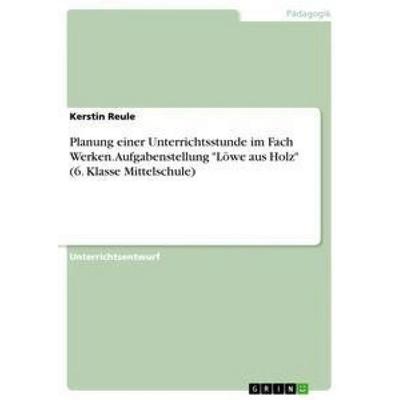 Planung einer Unterrichtsstunde im Fach Werken. Aufgabenstellung 'Löwe aus Holz' (6. Klasse Mittelschule), Taschenbuch von Kerstin Reule, GRIN,
