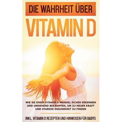 Die Wahrheit über Vitamin D: Wie Sie einen Vitamin D Mangel sicher erkennen und umgehend bekämpfen, um zu neuer Kraft und starker Gesundheit zu finden