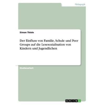 Der Einfluss von Familie, Schule und Peer Groups auf die Lesesozialisation von Kindern und Jugendlichen, Taschenbuch von Simon Thiele, GRIN,