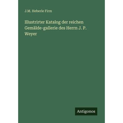 Illustrirter Katalog der reichen Gemälde-gallerie des Herrn J. P. Weyer, Taschenbuch von J. M. Heberle Firm, Antigonos Verlag, 978-3-388-46952-2