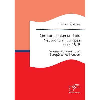 Großbritannien und die Neuordnung Europas nach 1815: Wiener Kongress und Europäisches Konzert, Taschenbuch von Florian Kistner, Diplomica Verlag GmbH,