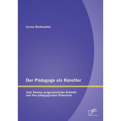 Der Pädagoge als Künstler: John Deweys pragmatistische Ästhetik und ihre pädagogischen Potenziale, Taschenbuch von Carina Riethmüller, Diplomica