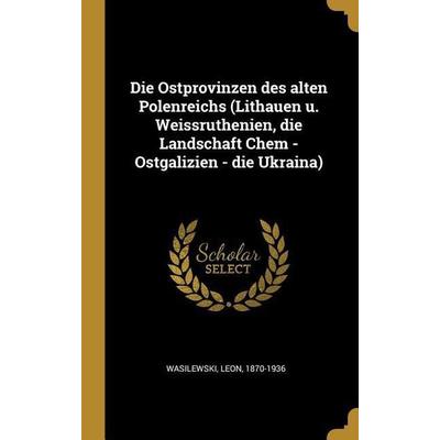 Die Ostprovinzen Des Alten Polenreichs (Lithauen U. Weissruthenien, Die Landschaft Chem - Ostgalizien - Die Ukraina), Gebundene Ausgabe von Leon