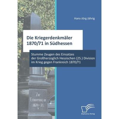 Die Kriegerdenkmäler 1870/71 in Südhessen: Stumme Zeugen des Einsatzes der Großherzoglich Hessischen (25.) Division im Krieg gegen Frankreich 1870/71,
