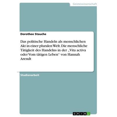 Das politische Handeln als menschlichen Akt in einer pluralen Welt. Die menschliche Tätigkeit des Handelns in der 'Vita activa oder Vom tätigen Leben'