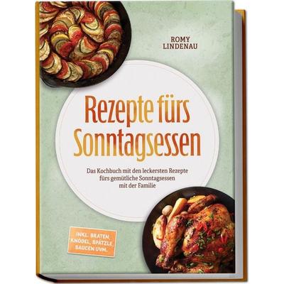 Rezepte fürs Sonntagsessen: Das Kochbuch mit den leckersten Rezepte fürs gemütliche Sonntagsessen mit der Familie – inkl. Braten, Knödel, Spätzle,