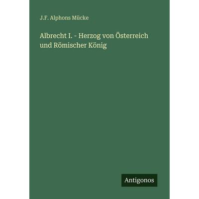 Albrecht I. - Herzog von Österreich und Römischer König, Taschenbuch von J. F. Alphons Mücke, Antigonos Verlag, 978-3-386-48437-4