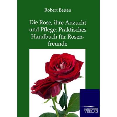 Die Rose, ihre Anzucht und Pflege: Praktisches Handbuch für Rosenfreunde, Taschenbuch von Robert Betten, Salzwasser, 978-3-86444-706-8