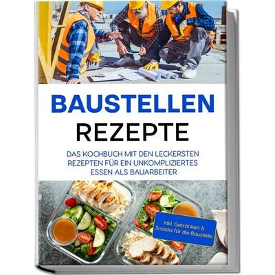 Baustellen Rezepte: Das Kochbuch mit den leckersten Rezepten für ein unkompliziertes Essen als Bauarbeiter - inkl. Getränken & Snacks für die