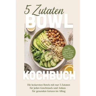5 Zutaten Bowl Kochbuch: Die leckersten Bowls mit nur 5 Zutaten für jeden Geschmack und Anlass - für gesunden Genuss im Alltag - inkl. Frühstück &